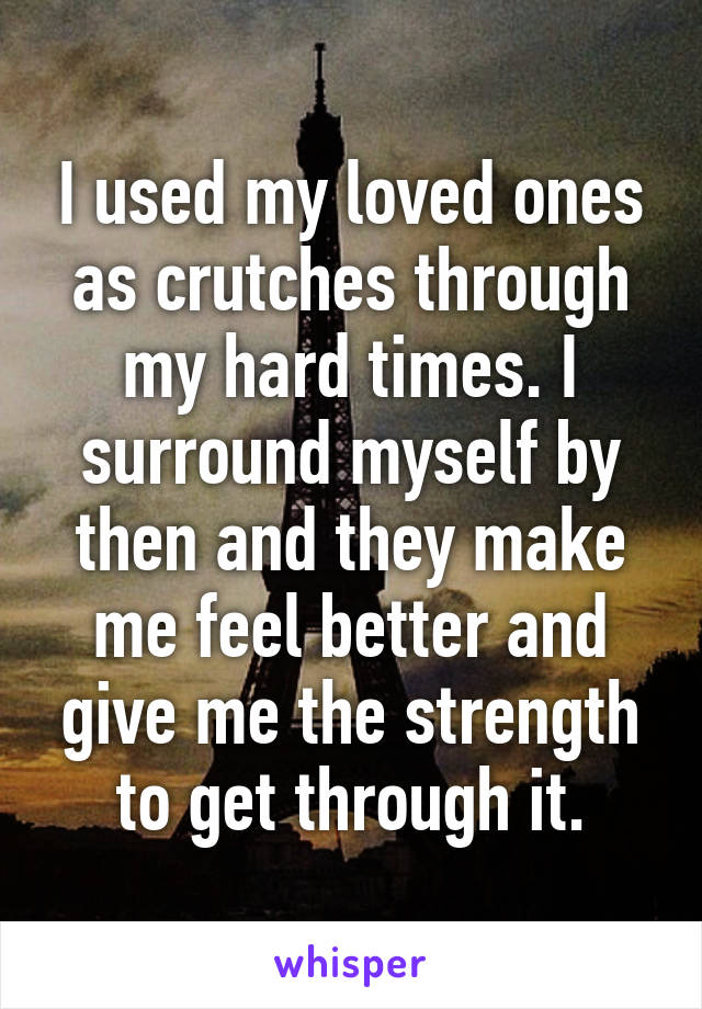 I used my loved ones as crutches through my hard times. I surround myself by then and they make me feel better and give me the strength to get through it.