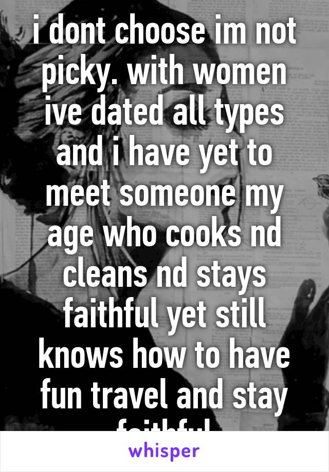 i dont choose im not picky. with women ive dated all types and i have yet to meet someone my age who cooks nd cleans nd stays faithful yet still knows how to have fun travel and stay faithful