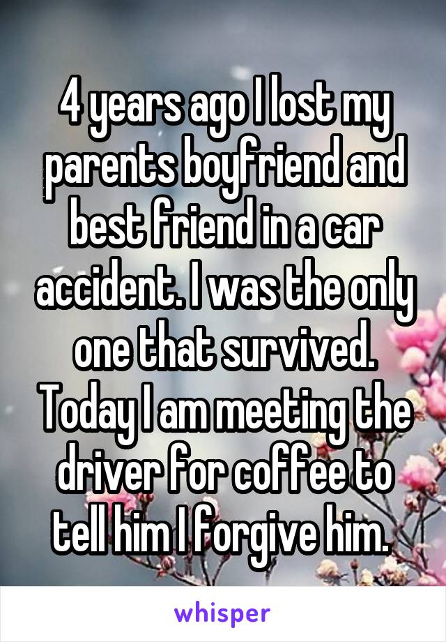 4 years ago I lost my parents boyfriend and best friend in a car accident. I was the only one that survived. Today I am meeting the driver for coffee to tell him I forgive him. 