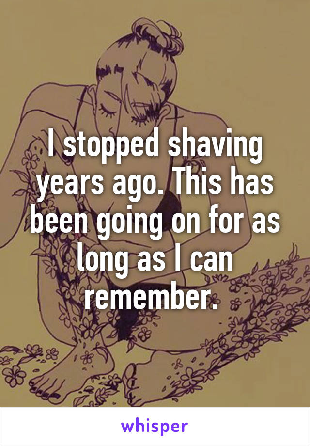 I stopped shaving years ago. This has been going on for as long as I can remember. 