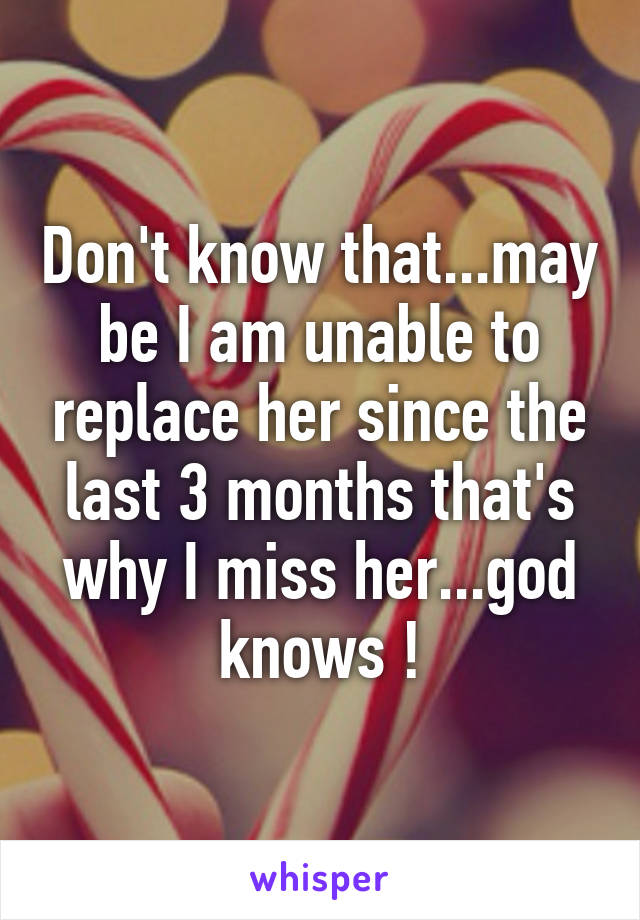 Don't know that...may be I am unable to replace her since the last 3 months that's why I miss her...god knows !