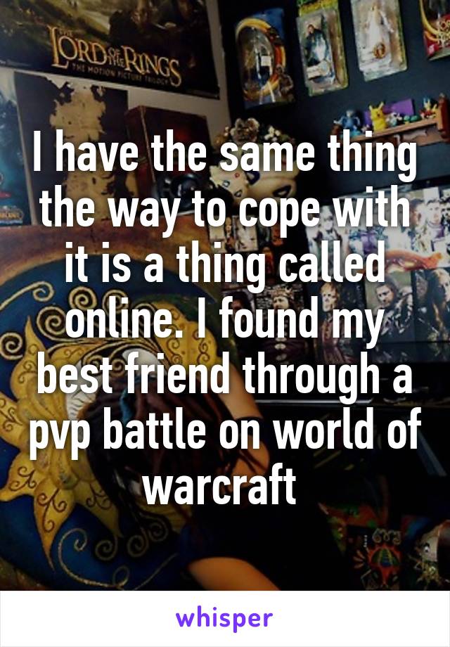 I have the same thing the way to cope with it is a thing called online. I found my best friend through a pvp battle on world of warcraft 