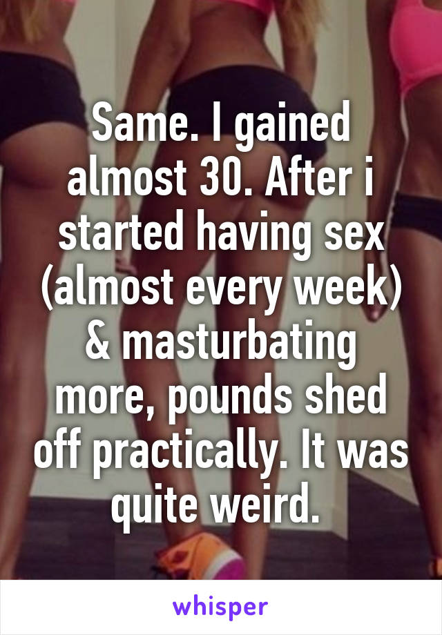 Same. I gained almost 30. After i started having sex (almost every week) & masturbating more, pounds shed off practically. It was quite weird. 