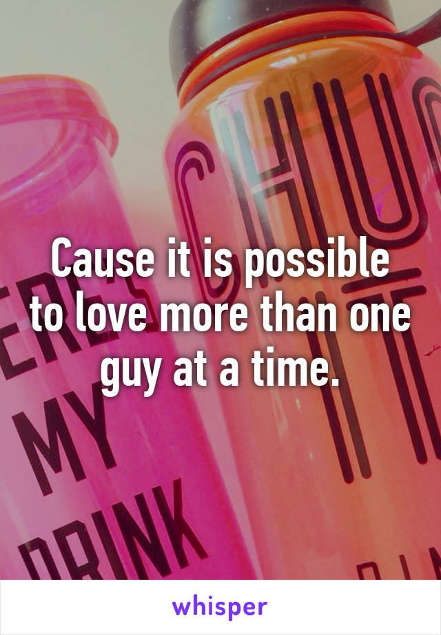 Cause it is possible to love more than one guy at a time.