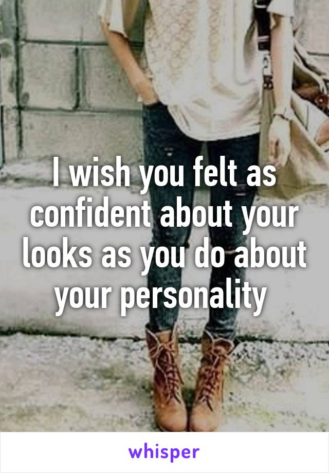 I wish you felt as confident about your looks as you do about your personality 