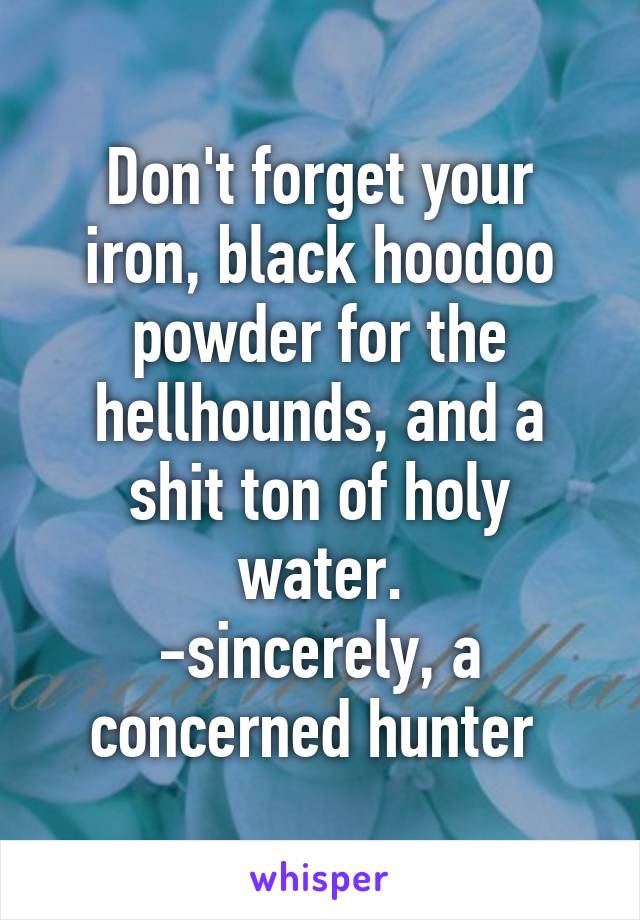 Don't forget your iron, black hoodoo powder for the hellhounds, and a shit ton of holy water.
-sincerely, a concerned hunter 