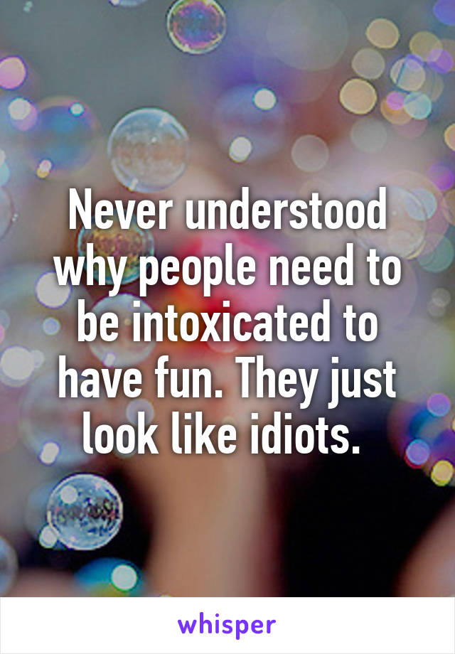 Never understood why people need to be intoxicated to have fun. They just look like idiots. 