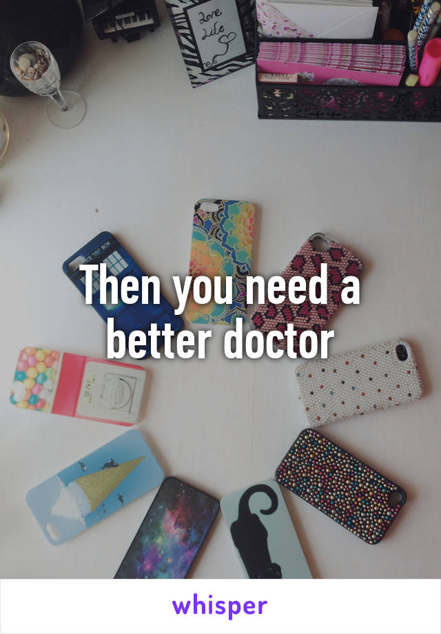 Then you need a better doctor