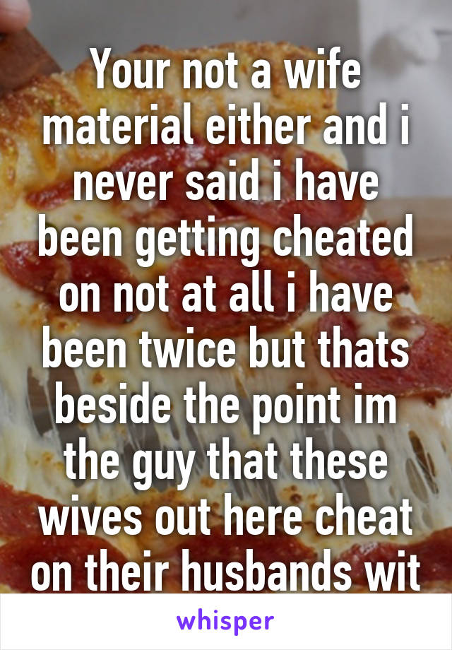 Your not a wife material either and i never said i have been getting cheated on not at all i have been twice but thats beside the point im the guy that these wives out here cheat on their husbands wit