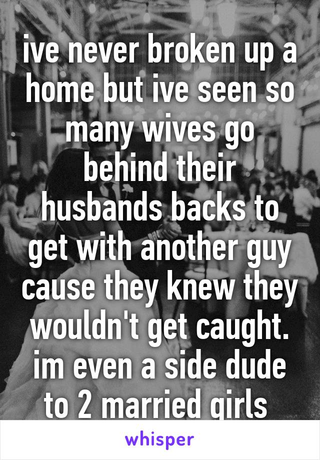 ive never broken up a home but ive seen so many wives go behind their husbands backs to get with another guy cause they knew they wouldn't get caught. im even a side dude to 2 married girls 