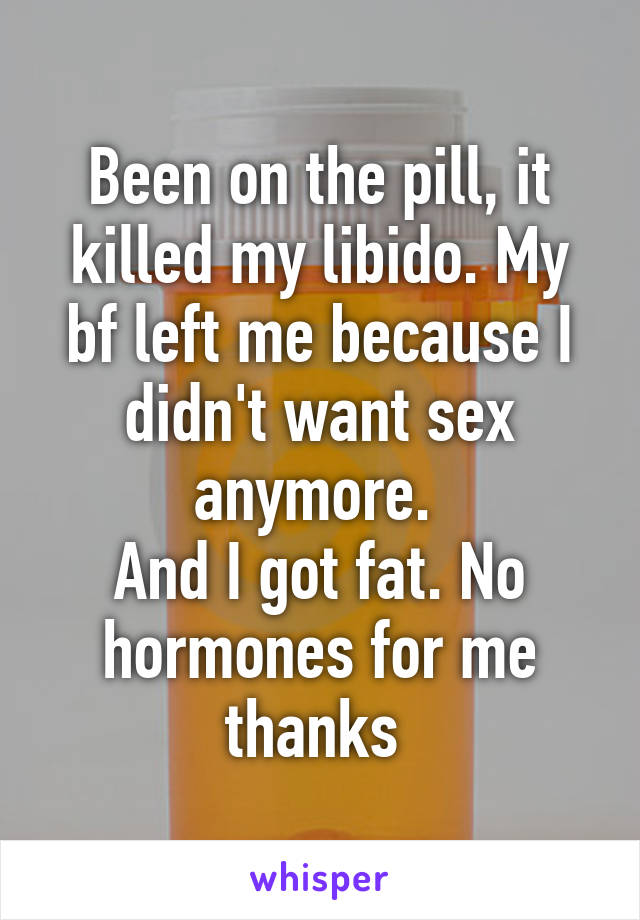 Been on the pill, it killed my libido. My bf left me because I didn't want sex anymore. 
And I got fat. No hormones for me thanks 