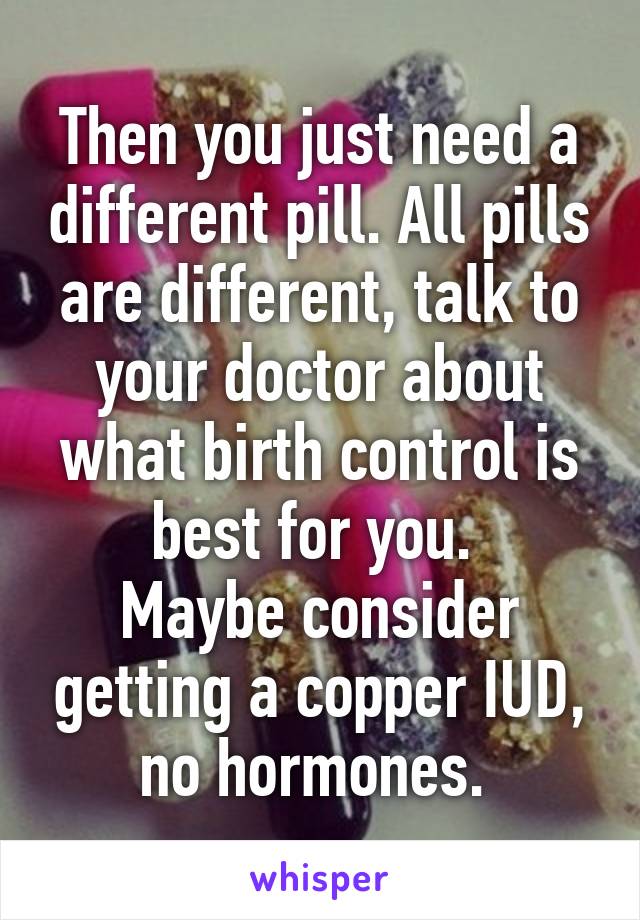 Then you just need a different pill. All pills are different, talk to your doctor about what birth control is best for you. 
Maybe consider getting a copper IUD, no hormones. 