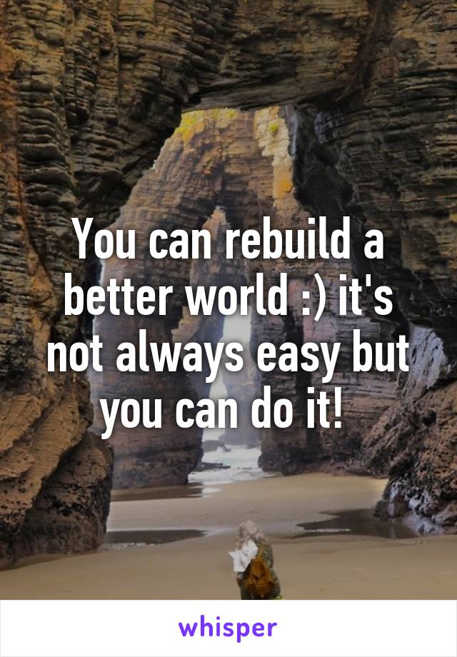 You can rebuild a better world :) it's not always easy but you can do it! 