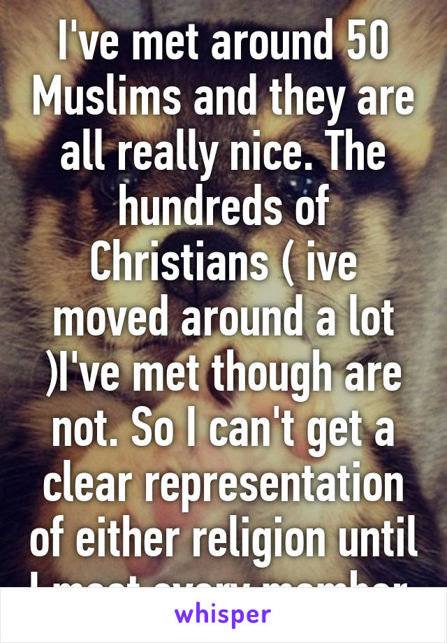 I've met around 50 Muslims and they are all really nice. The hundreds of Christians ( ive moved around a lot )I've met though are not. So I can't get a clear representation of either religion until I meet every member.