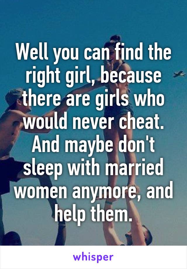 Well you can find the right girl, because there are girls who would never cheat. And maybe don't sleep with married women anymore, and help them.