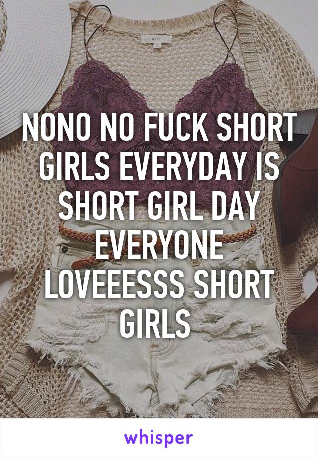 NONO NO FUCK SHORT GIRLS EVERYDAY IS SHORT GIRL DAY EVERYONE LOVEEESSS SHORT GIRLS 