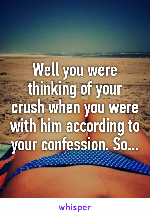 Well you were thinking of your crush when you were with him according to your confession. So...