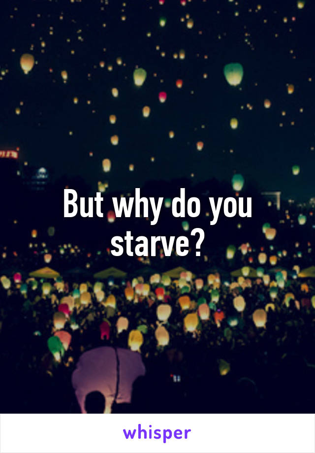 But why do you starve?