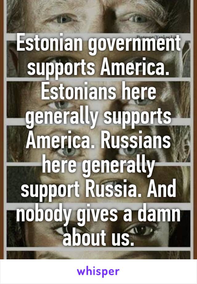 Estonian government supports America. Estonians here generally supports America. Russians here generally support Russia. And nobody gives a damn about us.