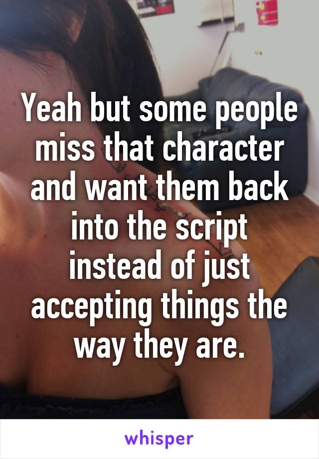 Yeah but some people miss that character and want them back into the script instead of just accepting things the way they are.