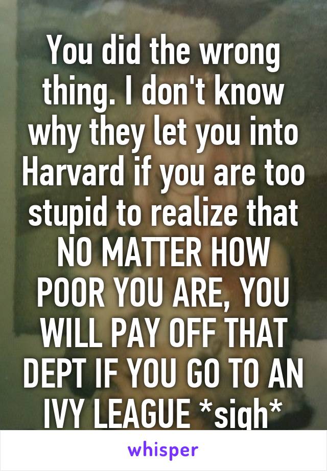 You did the wrong thing. I don't know why they let you into Harvard if you are too stupid to realize that NO MATTER HOW POOR YOU ARE, YOU WILL PAY OFF THAT DEPT IF YOU GO TO AN IVY LEAGUE *sigh*