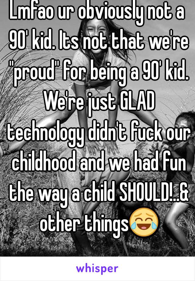 Lmfao ur obviously not a 90' kid. Its not that we're "proud" for being a 90' kid. We're just GLAD technology didn't fuck our childhood and we had fun the way a child SHOULD!..& other things😂 