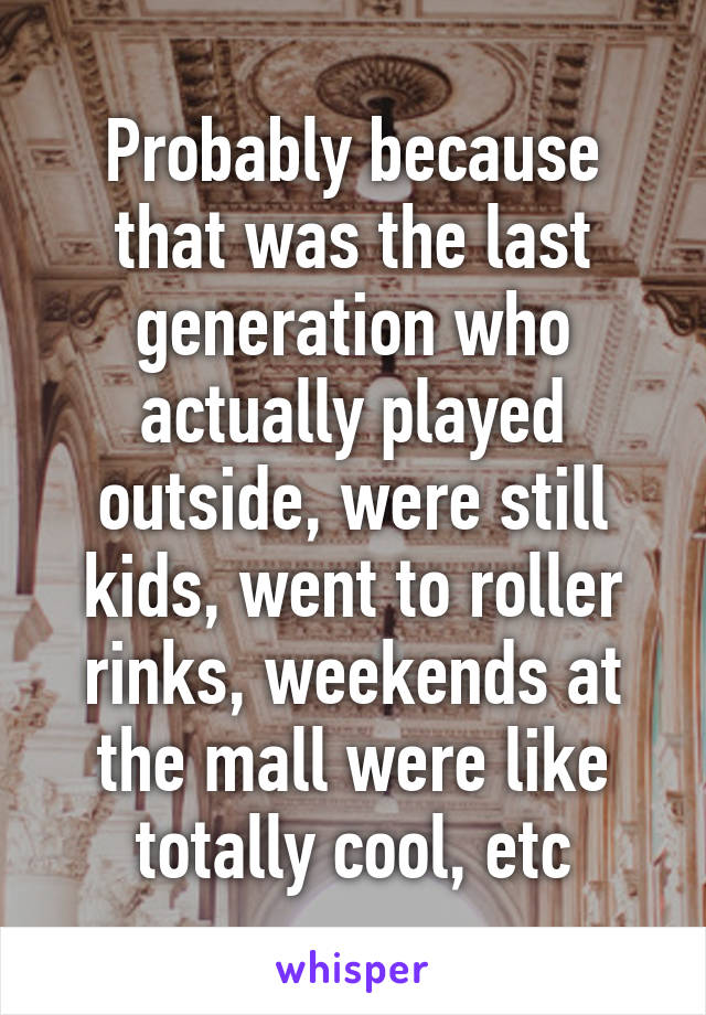 Probably because that was the last generation who actually played outside, were still kids, went to roller rinks, weekends at the mall were like totally cool, etc