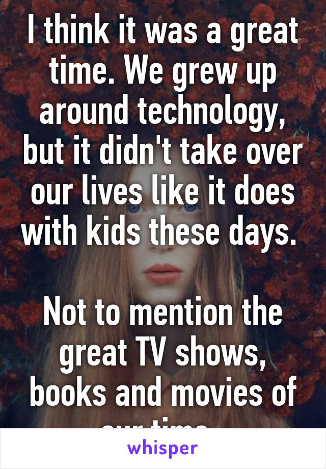 I think it was a great time. We grew up around technology, but it didn't take over our lives like it does with kids these days. 

Not to mention the great TV shows, books and movies of our time. 