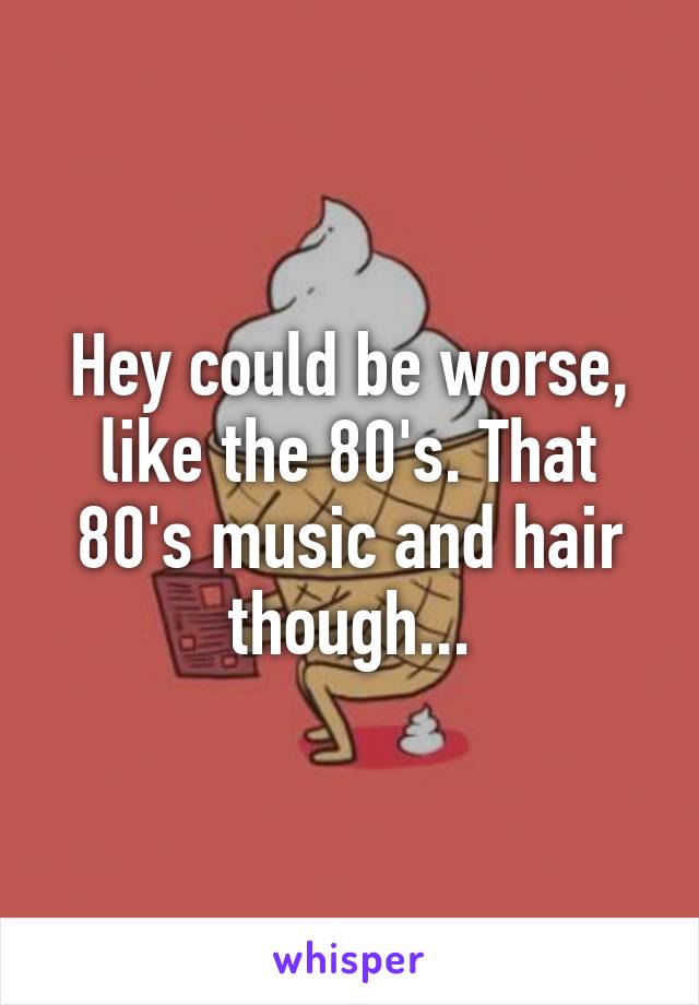 Hey could be worse, like the 80's. That 80's music and hair though...