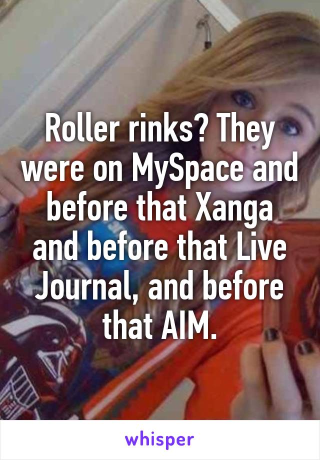 Roller rinks? They were on MySpace and before that Xanga and before that Live Journal, and before that AIM.