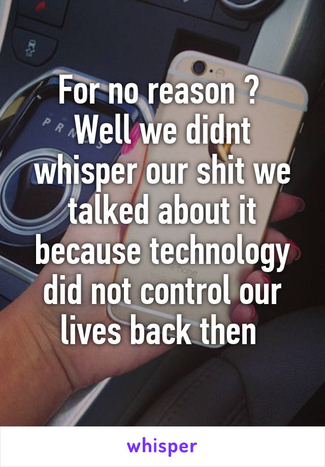 For no reason ? 
Well we didnt whisper our shit we talked about it because technology did not control our lives back then 
