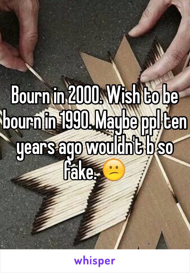 Bourn in 2000. Wish to be bourn in 1990. Maybe ppl ten years ago wouldn't b so fake. 😕