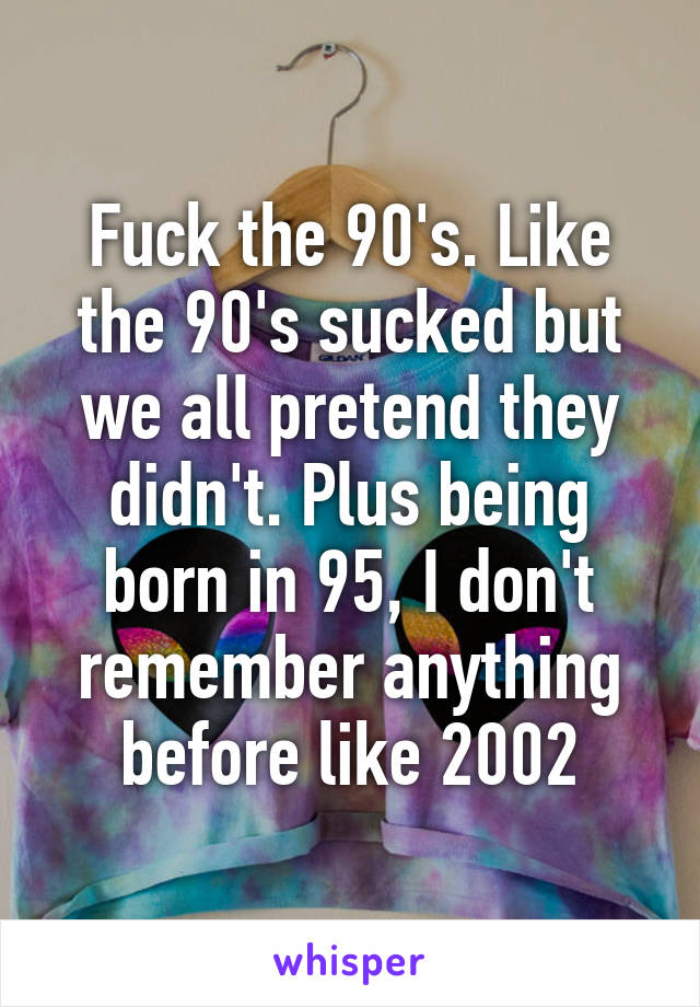 Fuck the 90's. Like the 90's sucked but we all pretend they didn't. Plus being born in 95, I don't remember anything before like 2002