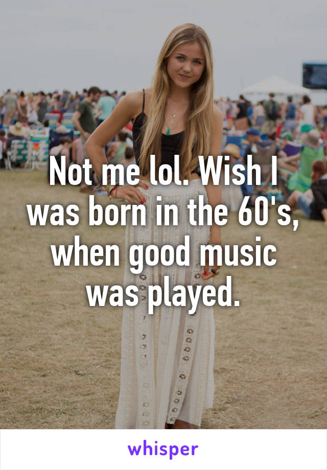 Not me lol. Wish I was born in the 60's, when good music was played.