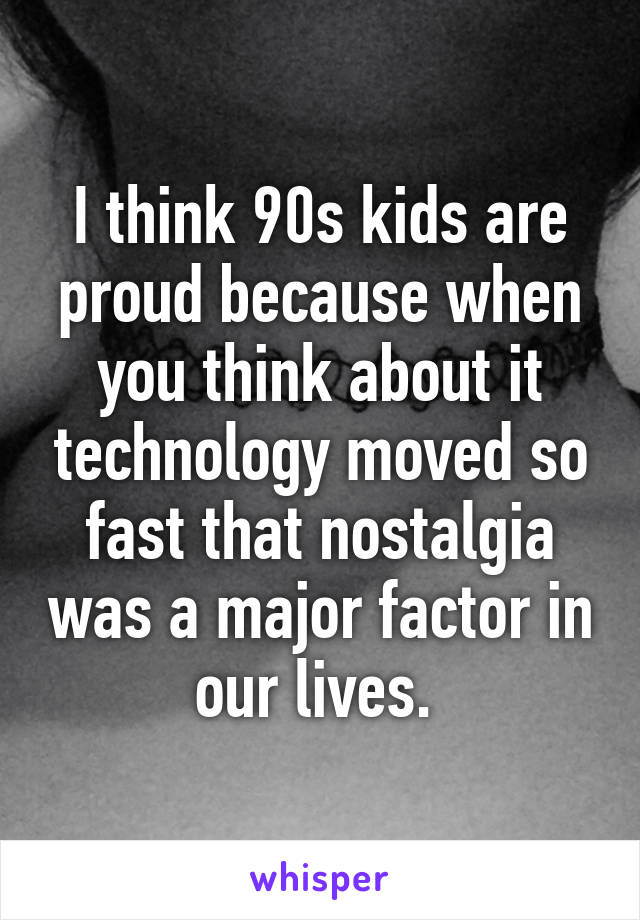 I think 90s kids are proud because when you think about it technology moved so fast that nostalgia was a major factor in our lives. 