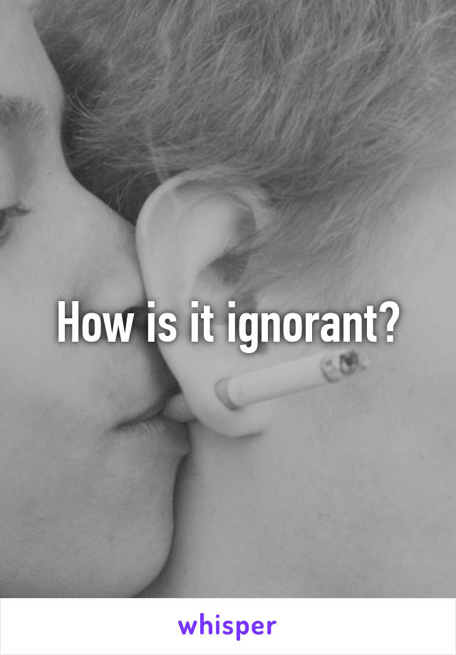 How is it ignorant?