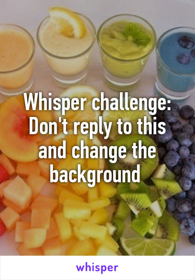 Whisper challenge: Don't reply to this and change the background 