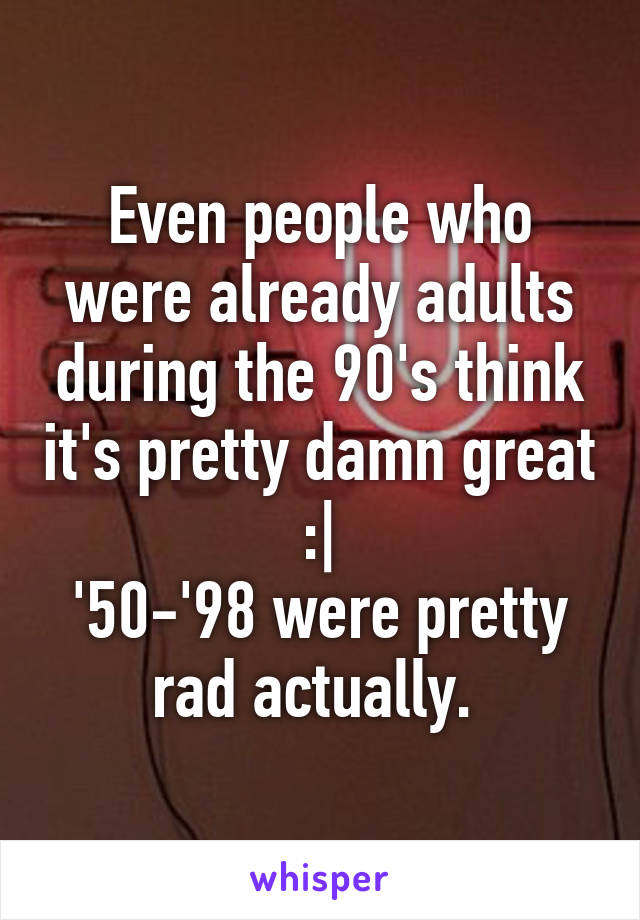 Even people who were already adults during the 90's think it's pretty damn great :|
'50-'98 were pretty rad actually. 