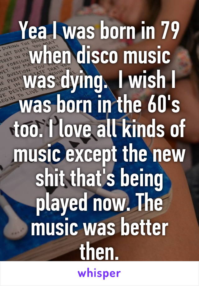 Yea I was born in 79 when disco music was dying.  I wish I was born in the 60's too. I love all kinds of music except the new shit that's being played now. The music was better then.