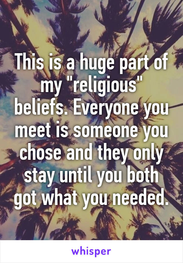 This is a huge part of my "religious" beliefs. Everyone you meet is someone you chose and they only stay until you both got what you needed.