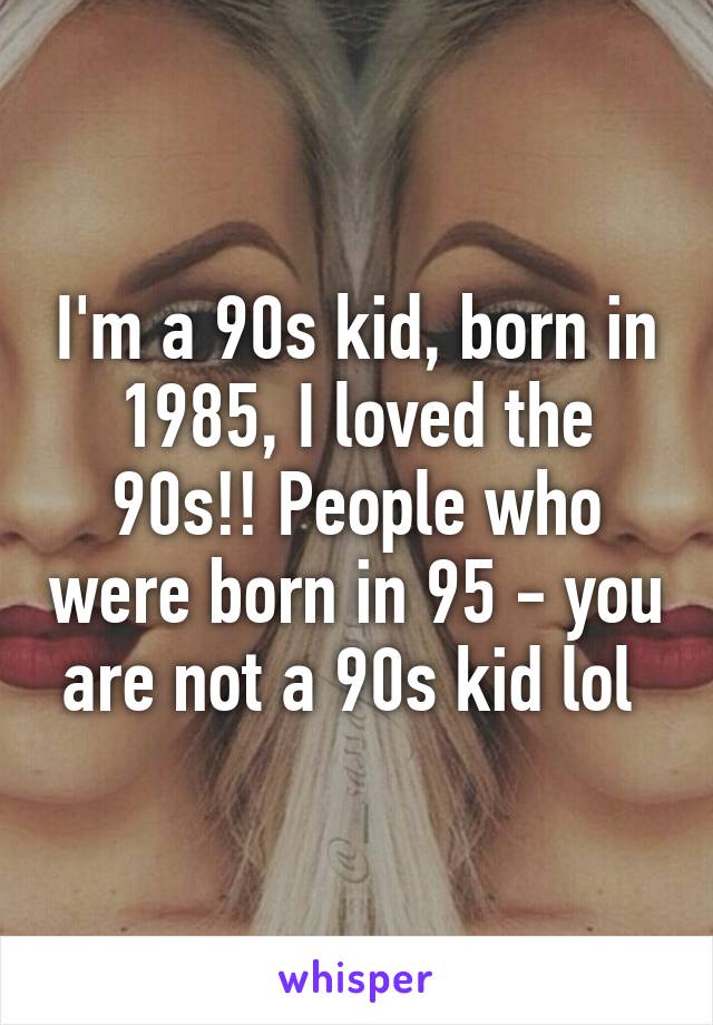 I'm a 90s kid, born in 1985, I loved the 90s!! People who were born in 95 - you are not a 90s kid lol 