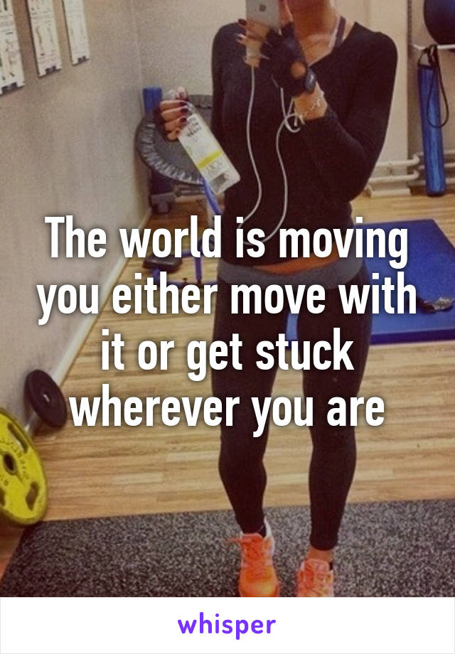 The world is moving you either move with it or get stuck wherever you are