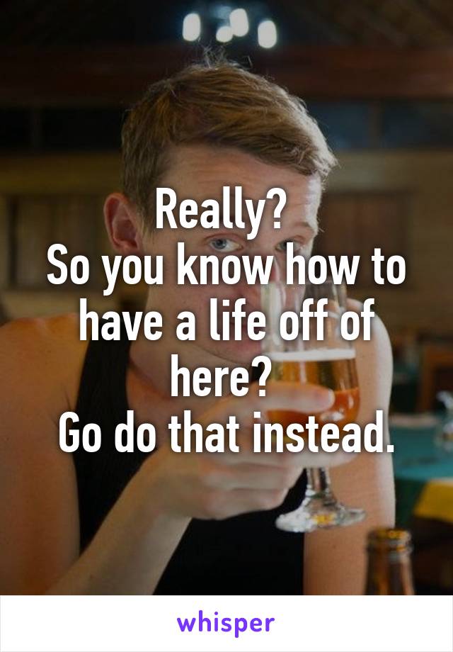 Really? 
So you know how to have a life off of here? 
Go do that instead.