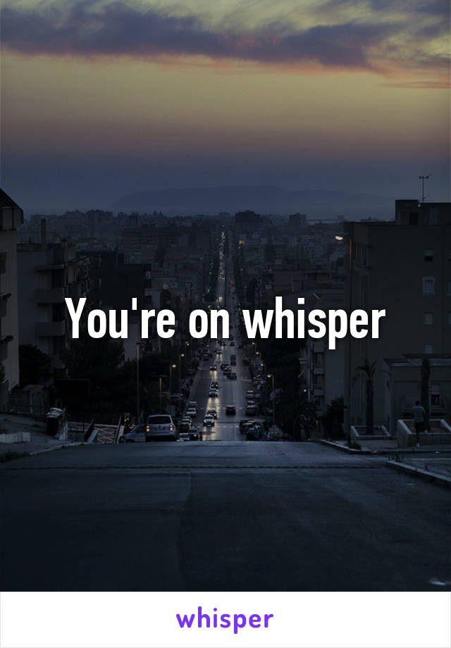 You're on whisper