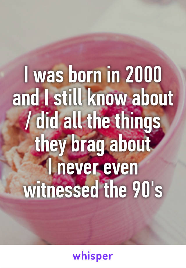 I was born in 2000 and I still know about / did all the things they brag about
I never even witnessed the 90's