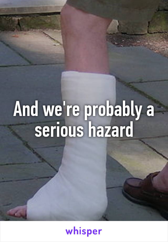 And we're probably a serious hazard