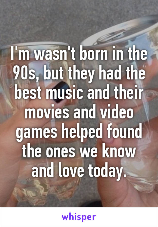 I'm wasn't born in the 90s, but they had the best music and their movies and video games helped found the ones we know and love today.