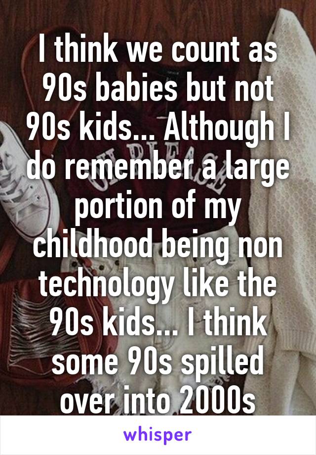 I think we count as 90s babies but not 90s kids... Although I do remember a large portion of my childhood being non technology like the 90s kids... I think some 90s spilled over into 2000s