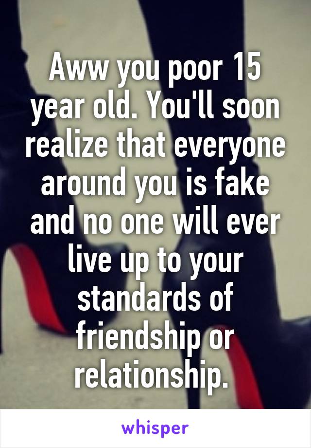 Aww you poor 15 year old. You'll soon realize that everyone around you is fake and no one will ever live up to your standards of friendship or relationship. 