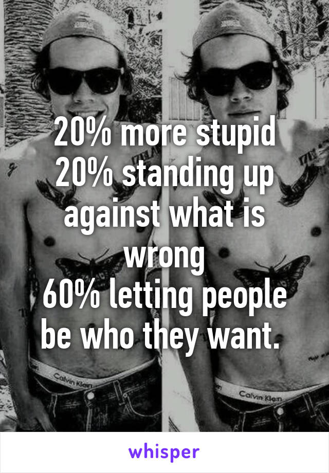 20% more stupid
20% standing up against what is wrong
60% letting people be who they want. 